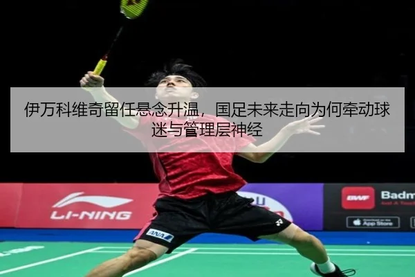 伊万科维奇留任悬念升温，国足未来走向为何牵动球迷与管理层神经